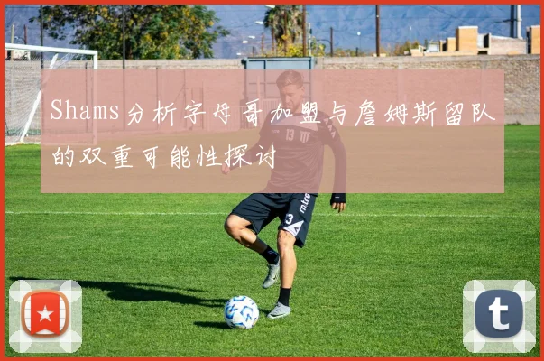 Shams分析字母哥加盟与詹姆斯留队的双重可能性探讨