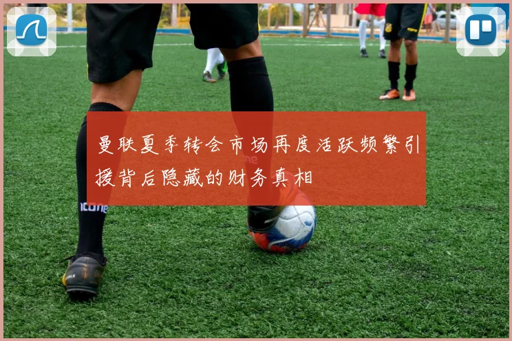 曼联夏季转会市场再度活跃频繁引援背后隐藏的财务真相