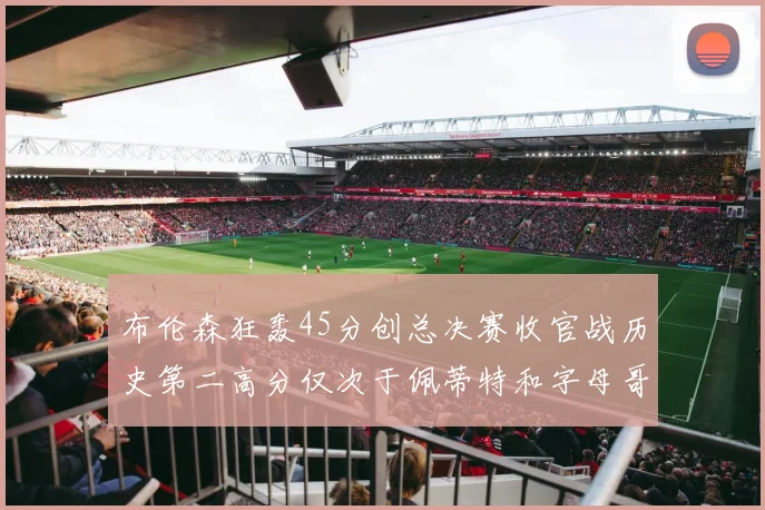 布伦森狂轰45分创总决赛收官战历史第二高分仅次于佩蒂特和字母哥