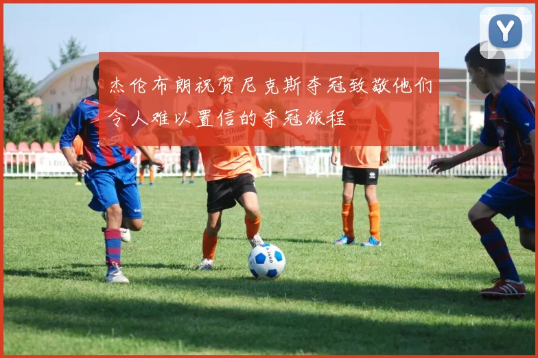 杰伦布朗祝贺尼克斯夺冠致敬他们令人难以置信的夺冠旅程