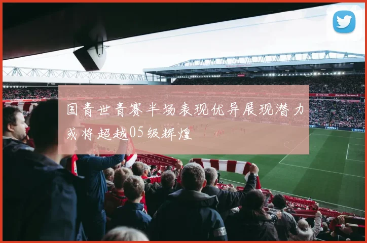 国青世青赛半场表现优异展现潜力或将超越05级辉煌